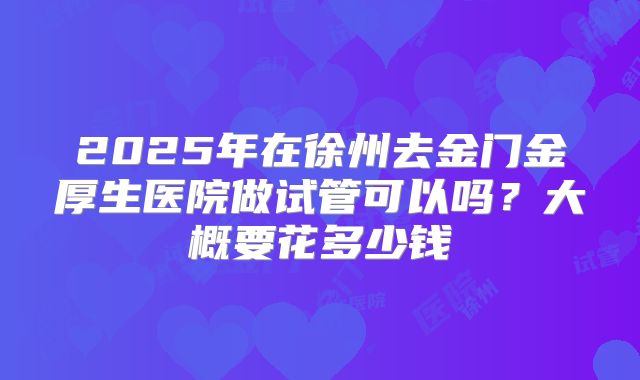2025年在徐州去金门金厚生医院做试管可以吗？大概要花多少钱