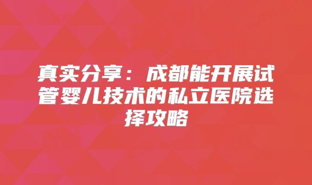 真实分享：成都能开展试管婴儿技术的私立医院选择攻略