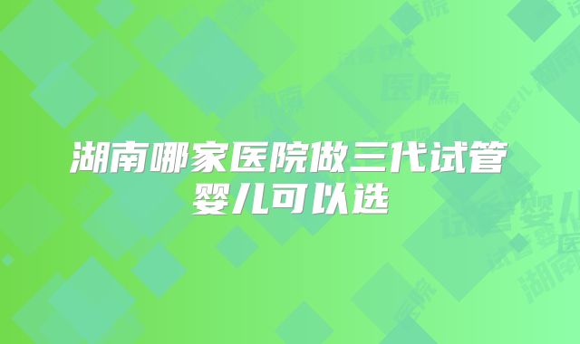 湖南哪家医院做三代试管婴儿可以选
