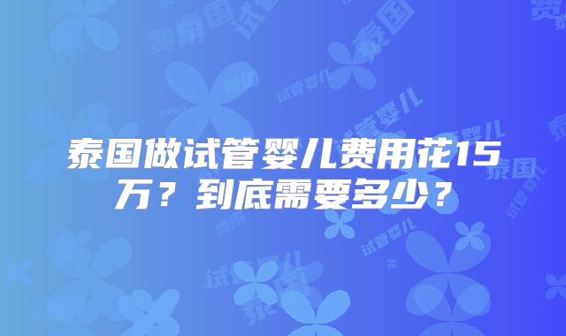 泰国做试管婴儿费用花15万?到底需要多少?