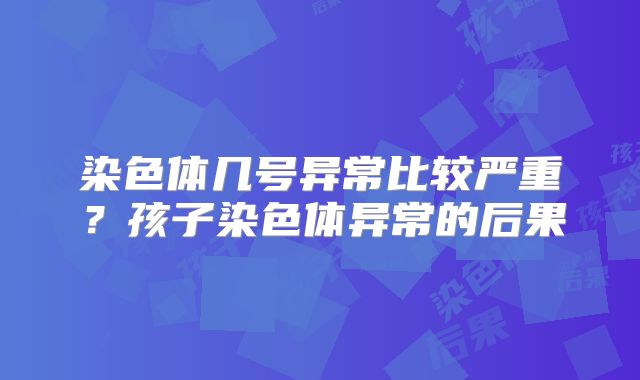 染色体几号异常比较严重?孩子染色体异常的后果