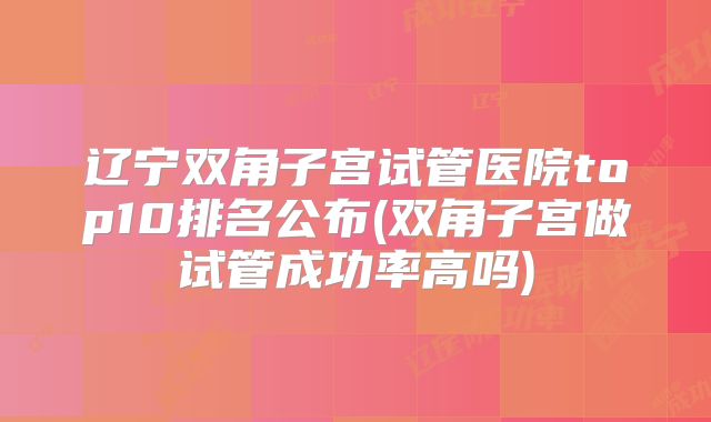 辽宁双角子宫试管医院top10排名公布(双角子宫做试管成功率高吗)