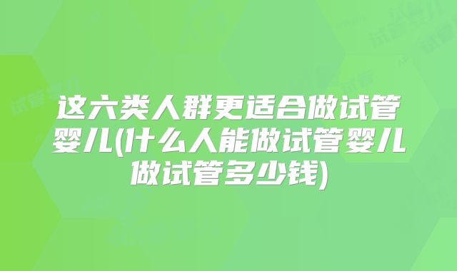 这六类人群更适合做试管婴儿(什么人能做试管婴儿做试管多少钱)