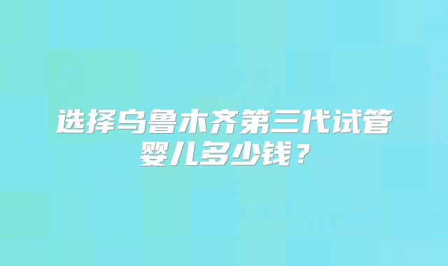 选择乌鲁木齐第三代试管婴儿多少钱?