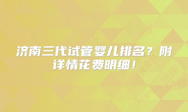 济南三代试管婴儿排名？附详情花费明细！