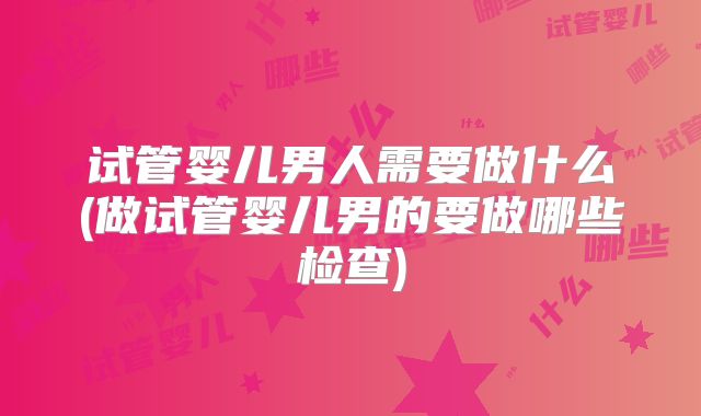试管婴儿男人需要做什么(做试管婴儿男的要做哪些检查)