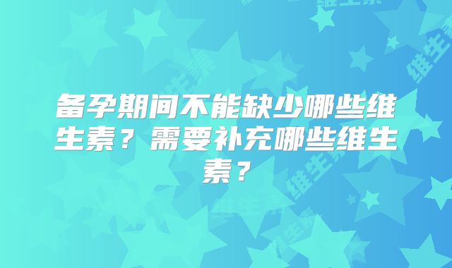 备孕期间不能缺少哪些维生素？需要补充哪些维生素？
