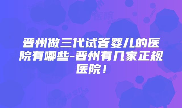 晋州做三代试管婴儿的医院有哪些-晋州有几家正规医院!