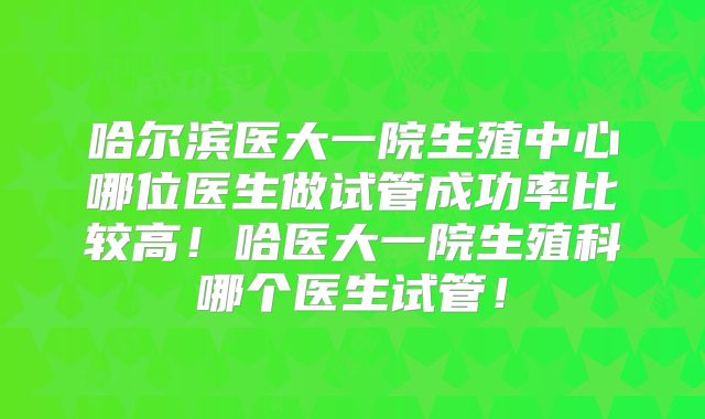 哈尔滨医大一院生殖中心哪位医生做试管成功率比较高！哈医大一院生殖科哪个医生试管！