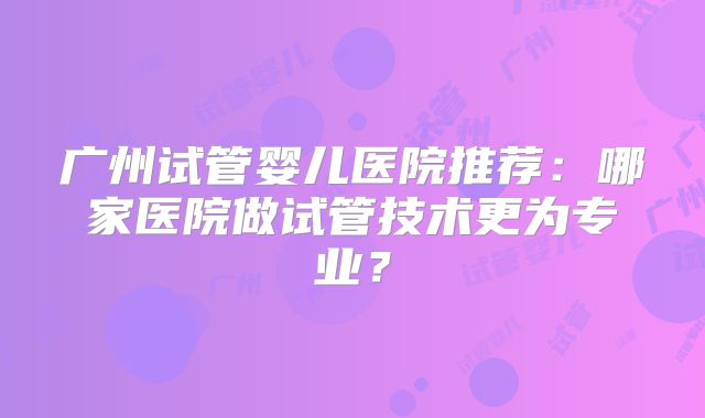 广州试管婴儿医院推荐:哪家医院做试管技术更为专业?