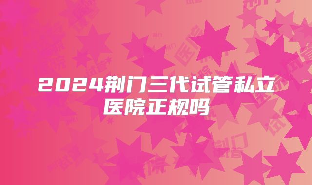 2024荆门三代试管私立医院正规吗