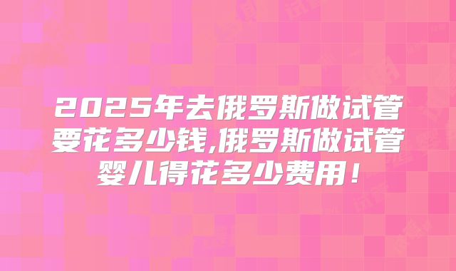 2025年去俄罗斯做试管要花多少钱,俄罗斯做试管婴儿得花多少费用！