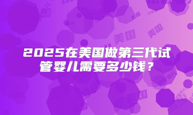 2025在美国做第三代试管婴儿需要多少钱？