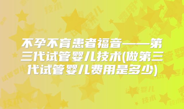 不孕不育患者福音——第三代试管婴儿技术(做第三代试管婴儿费用是多少)