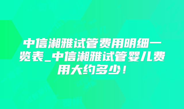 中信湘雅试管费用明细一览表_中信湘雅试管婴儿费用大约多少！