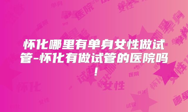 怀化哪里有单身女性做试管-怀化有做试管的医院吗!