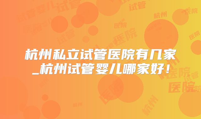 杭州私立试管医院有几家_杭州试管婴儿哪家好!