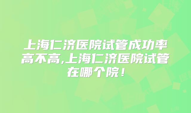 上海仁济医院试管成功率高不高,上海仁济医院试管在哪个院！