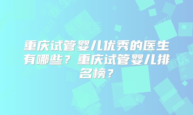 重庆试管婴儿优秀的医生有哪些？重庆试管婴儿排名榜？
