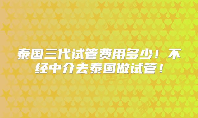 泰国三代试管费用多少！不经中介去泰国做试管！