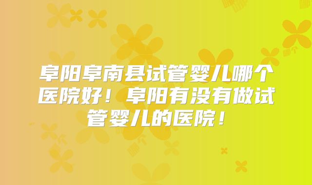 阜阳阜南县试管婴儿哪个医院好！阜阳有没有做试管婴儿的医院！