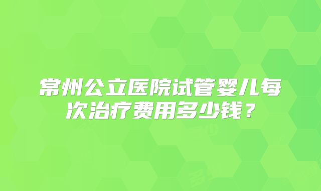 常州公立医院试管婴儿每次治疗费用多少钱？