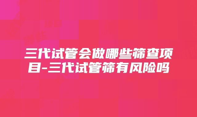 三代试管会做哪些筛查项目-三代试管筛有风险吗