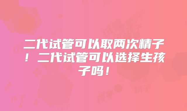 二代试管可以取两次精子！二代试管可以选择生孩子吗！