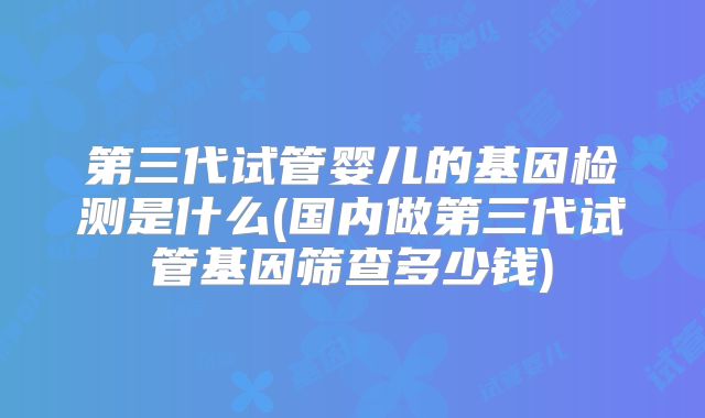 第三代试管婴儿的基因检测是什么(国内做第三代试管基因筛查多少钱)