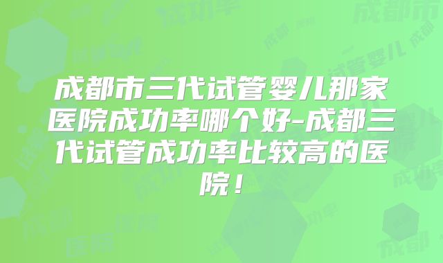 成都市三代试管婴儿那家医院成功率哪个好-成都三代试管成功率比较高的医院！