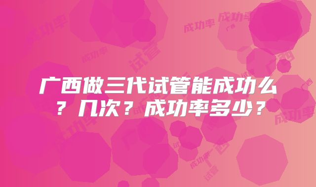 广西做三代试管能成功么?几次?成功率多少?