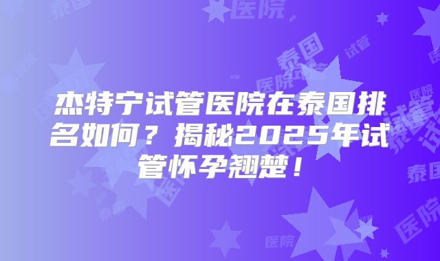 杰特宁试管医院在泰国排名如何？揭秘2025年试管怀孕翘楚！