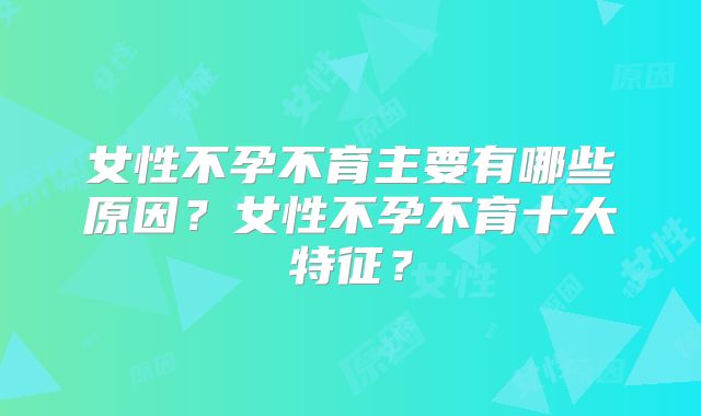 女性不孕不育主要有哪些原因？女性不孕不育十大特征？