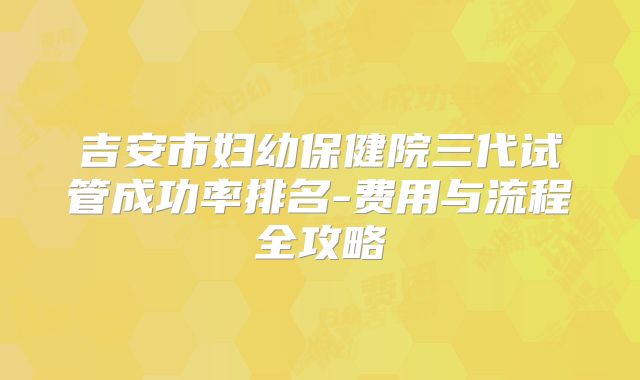 吉安市妇幼保健院三代试管成功率排名-费用与流程全攻略