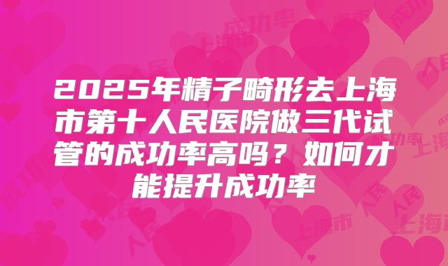 2025年精子畸形去上海市第十人民医院做三代试管的成功率高吗?如何才能提升成功率