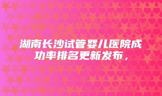 湖南长沙试管婴儿医院成功率排名更新发布,