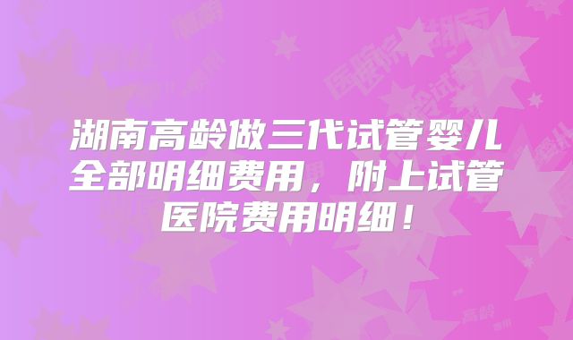 湖南高龄做三代试管婴儿全部明细费用,附上试管医院费用明细!