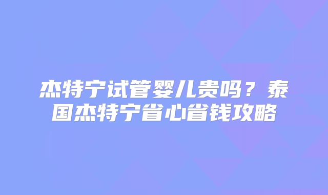 杰特宁试管婴儿贵吗？泰国杰特宁省心省钱攻略