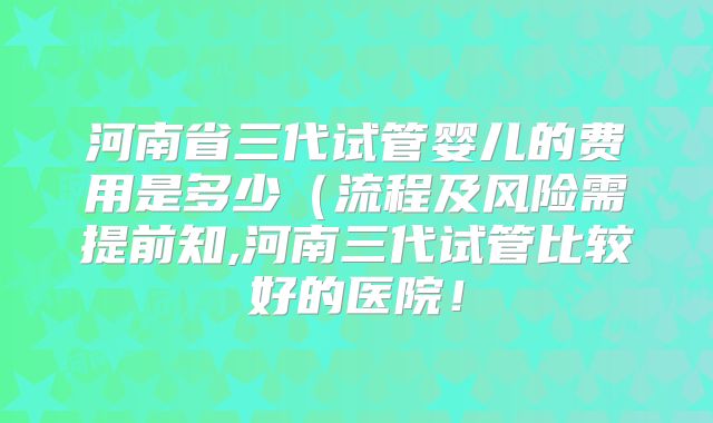 河南省三代试管婴儿的费用是多少(流程及风险需提前知,河南三代试管比较好的医院!