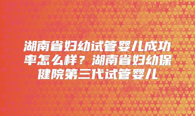 湖南省妇幼试管婴儿成功率怎么样？湖南省妇幼保健院第三代试管婴儿