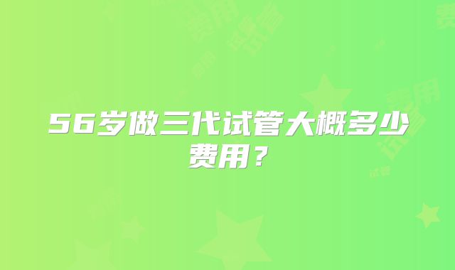 56岁做三代试管大概多少费用？