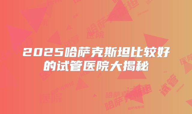 2025哈萨克斯坦比较好的试管医院大揭秘