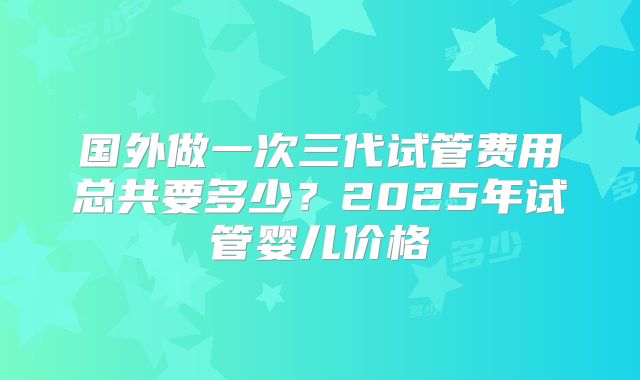 国外做一次三代试管费用总共要多少？2025年试管婴儿价格