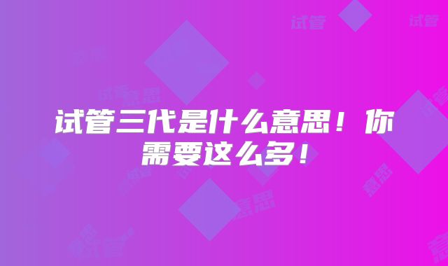 试管三代是什么意思！你需要这么多！