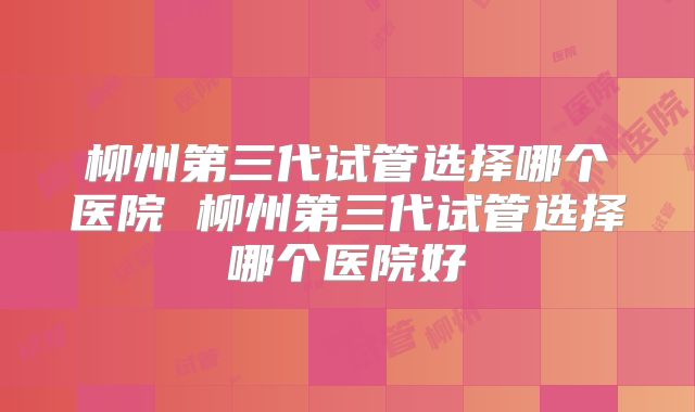 柳州第三代试管选择哪个医院 柳州第三代试管选择哪个医院好