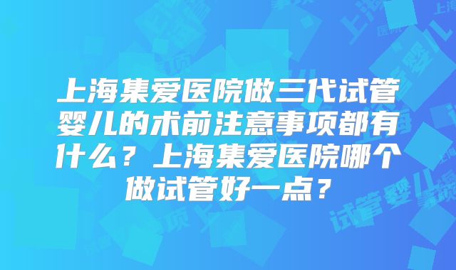 上海集爱医院做三代试管婴儿的术前注意事项都有什么?上海集爱医院哪个做试管好一点?