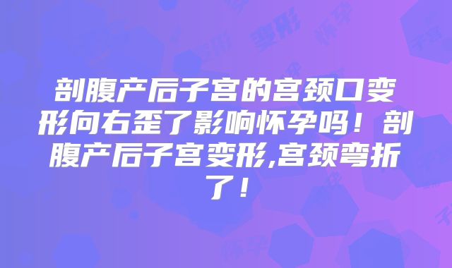 剖腹产后子宫的宫颈口变形向右歪了影响怀孕吗!剖腹产后子宫变形,宫颈弯折了!