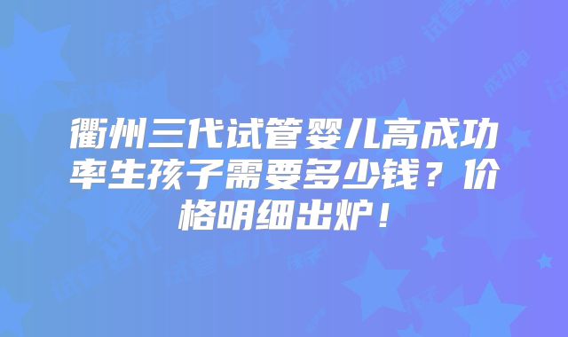 衢州三代试管婴儿高成功率生孩子需要多少钱？价格明细出炉！