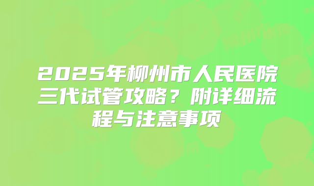 2025年柳州市人民医院三代试管攻略?附详细流程与注意事项