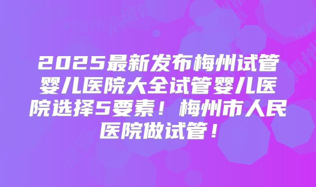 2025最新发布梅州试管婴儿医院大全试管婴儿医院选择5要素！梅州市人民医院做试管！